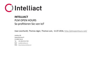 Intelliact AG
Siewerdtstrasse 8
CH-8050 Zürich
Tel. +41 (44) 315 67 40
Mail mail@intelliact.ch
Web http://www.intelliact.ch
So profitieren Sie von IoT
Uwe Leonhardt, Thomas Jäger, Thomas Lutz, 11.07.2016, http://plmopenhours.net/
INTELLIACT
PLM OPEN HOURS
 