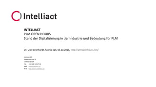 Intelliact AG
Siewerdtstrasse 8
CH-8050 Zürich
Tel. +41 (44) 315 67 40
Mail mail@intelliact.ch
Web http://www.intelliact.ch
Stand der Digitalisierung in der Industrie und Bedeutung für PLM
Dr. Uwe Leonhardt, Marco Egli, 03.10.2016, http://plmopenhours.net/
INTELLIACT
PLM OPEN HOURS
 