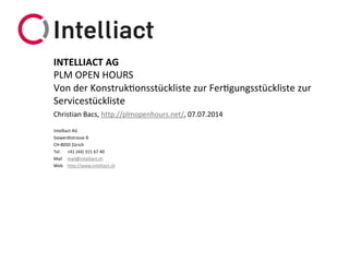 Intelliact AG
Siewerdtstrasse 8
CH-8050 Zürich
Tel. +41 (44) 315 67 40
Mail mail@intelliact.ch
Web http://www.intelliact.ch
Von der Konstruktionsstückliste zur Fertigungsstückliste zur
Servicestückliste
Christian Bacs, http://plmopenhours.net/, 07.07.2014
INTELLIACT AG
PLM OPEN HOURS
 