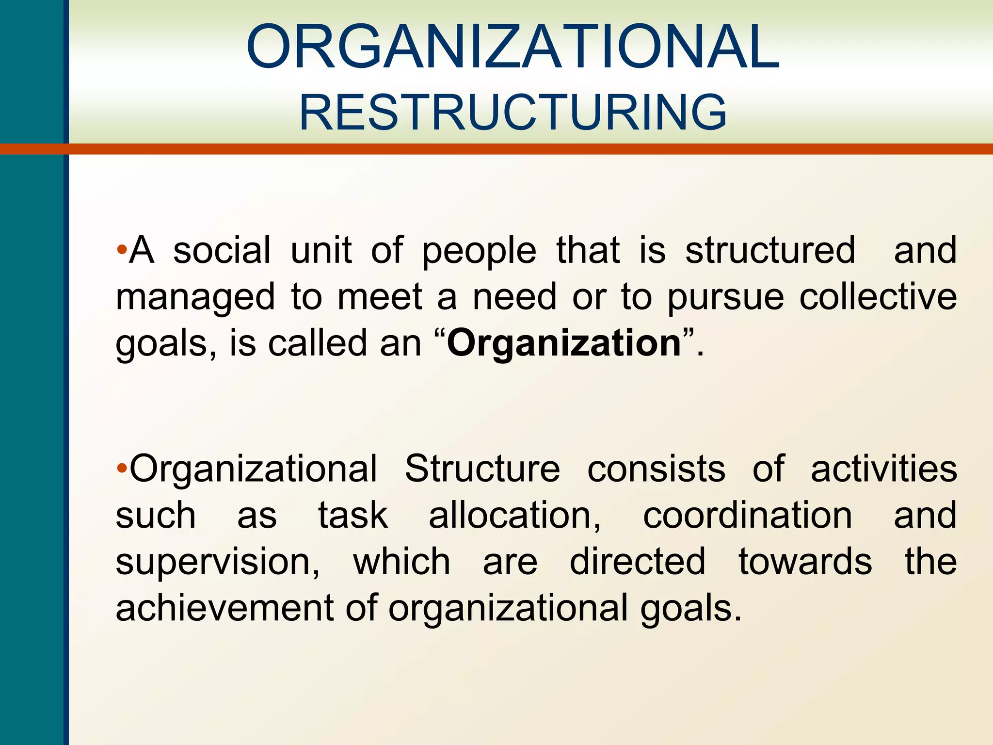 ORGANIZATIONAL
RESTRUCTURING
•A social unit of people that is structured and
managed to meet a need or to pursue collective
goals, is called an “Organization”.
•Organizational Structure consists of activities
such as task allocation, coordination and
supervision, which are directed towards the
achievement of organizational goals.
 