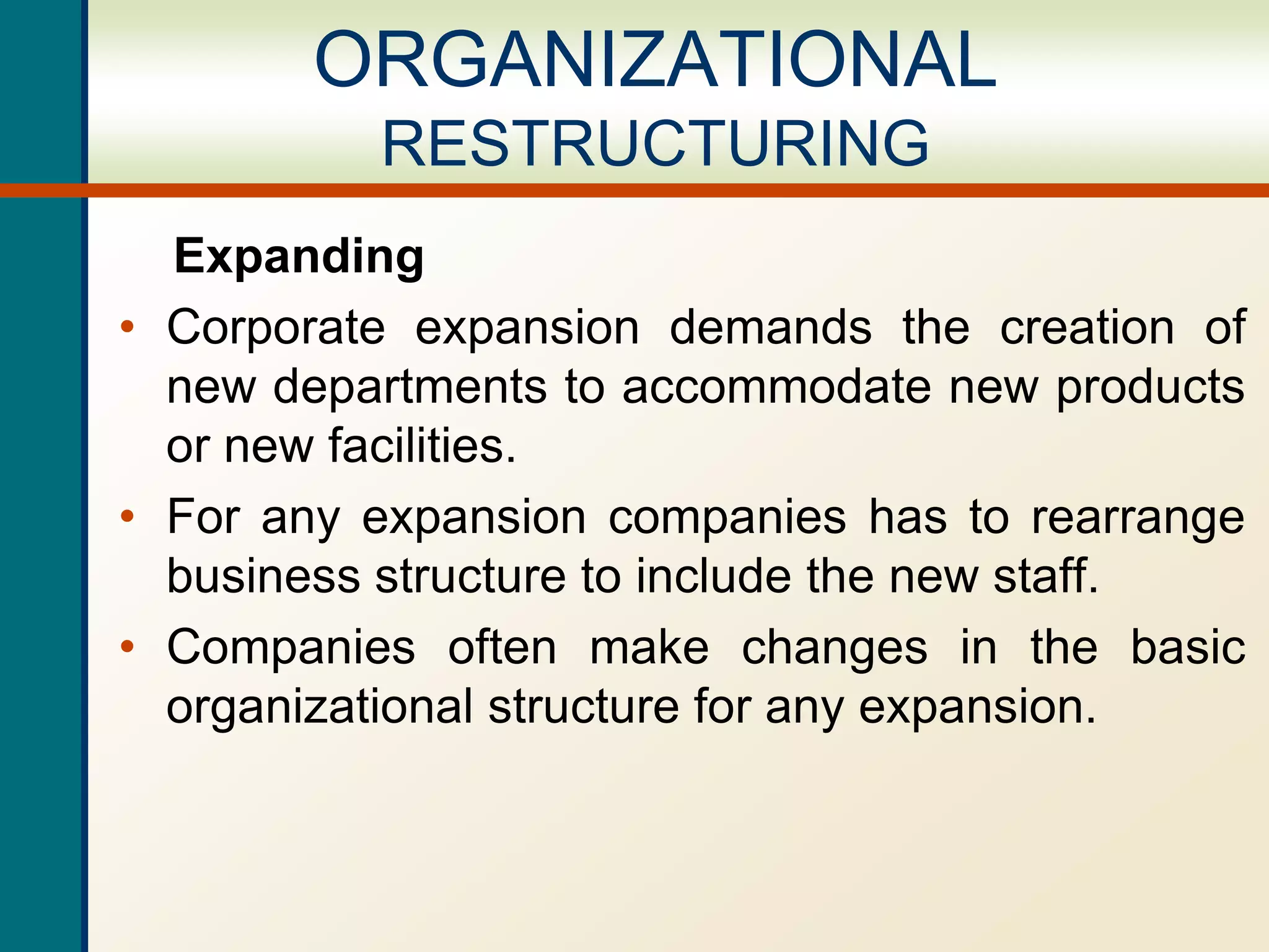 Expanding
• Corporate expansion demands the creation of
new departments to accommodate new products
or new facilities.
• For any expansion companies has to rearrange
business structure to include the new staff.
• Companies often make changes in the basic
organizational structure for any expansion.
ORGANIZATIONAL
RESTRUCTURING
 