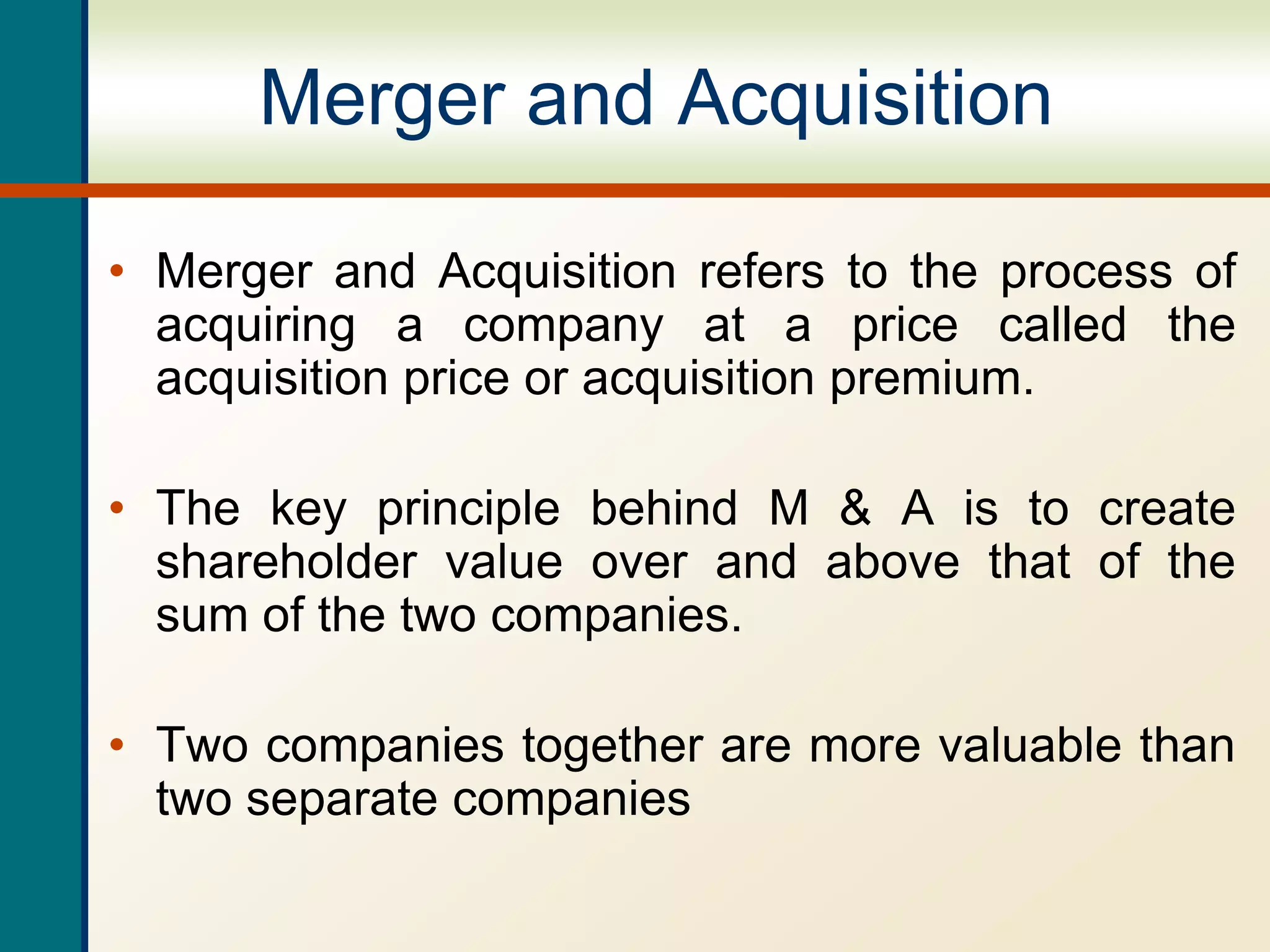 Merger and Acquisition
• Merger and Acquisition refers to the process of
acquiring a company at a price called the
acquisition price or acquisition premium.
• The key principle behind M & A is to create
shareholder value over and above that of the
sum of the two companies.
• Two companies together are more valuable than
two separate companies
 