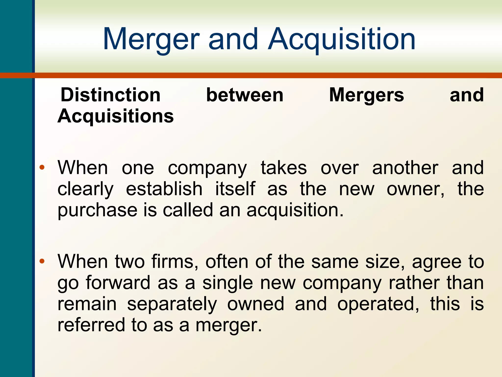 Merger and Acquisition
Distinction between Mergers and
Acquisitions
• When one company takes over another and
clearly establish itself as the new owner, the
purchase is called an acquisition.
• When two firms, often of the same size, agree to
go forward as a single new company rather than
remain separately owned and operated, this is
referred to as a merger.
 