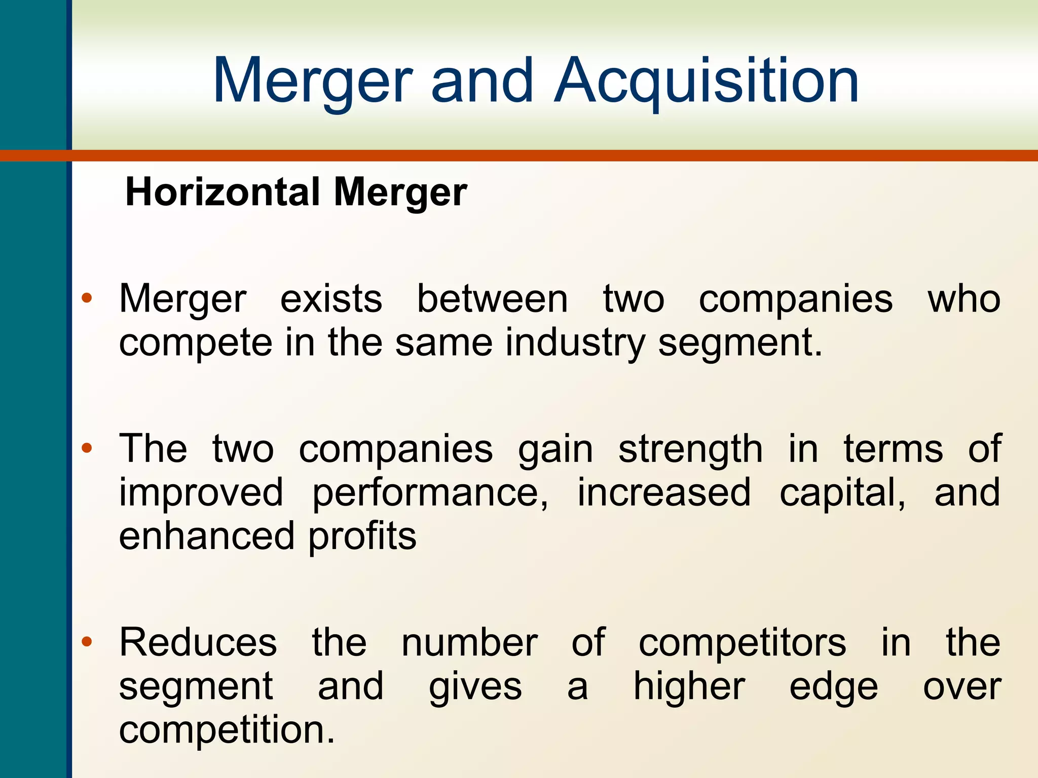 Merger and Acquisition
Horizontal Merger
• Merger exists between two companies who
compete in the same industry segment.
• The two companies gain strength in terms of
improved performance, increased capital, and
enhanced profits
• Reduces the number of competitors in the
segment and gives a higher edge over
competition.
 