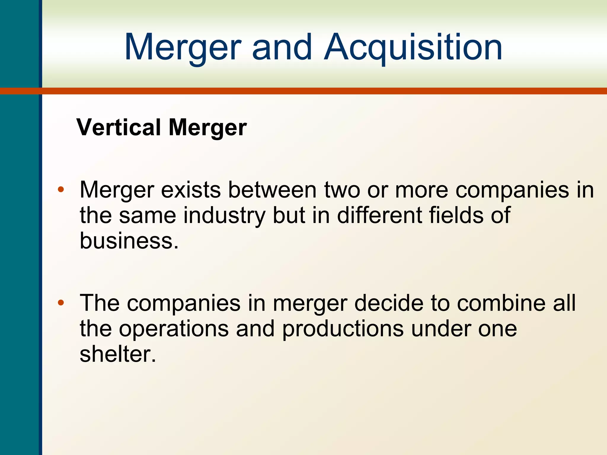 Merger and Acquisition
Vertical Merger
• Merger exists between two or more companies in
the same industry but in different fields of
business.
• The companies in merger decide to combine all
the operations and productions under one
shelter.
 
