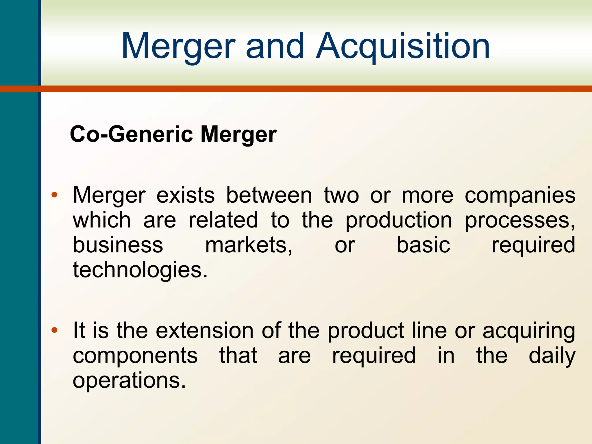 Merger and Acquisition
Co-Generic Merger
• Merger exists between two or more companies
which are related to the production processes,
business markets, or basic required
technologies.
• It is the extension of the product line or acquiring
components that are required in the daily
operations.
 