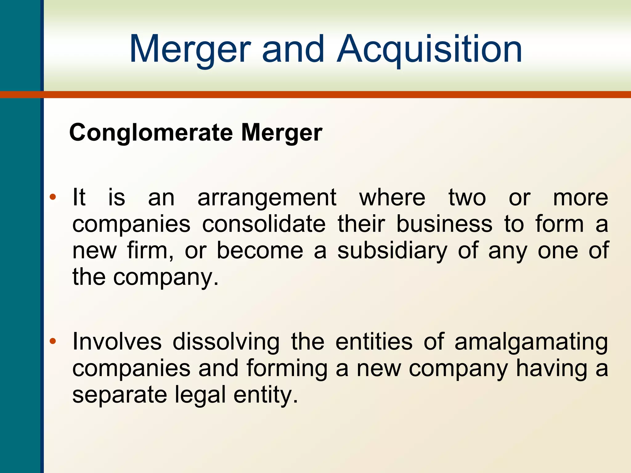 Merger and Acquisition
Conglomerate Merger
• It is an arrangement where two or more
companies consolidate their business to form a
new firm, or become a subsidiary of any one of
the company.
• Involves dissolving the entities of amalgamating
companies and forming a new company having a
separate legal entity.
 