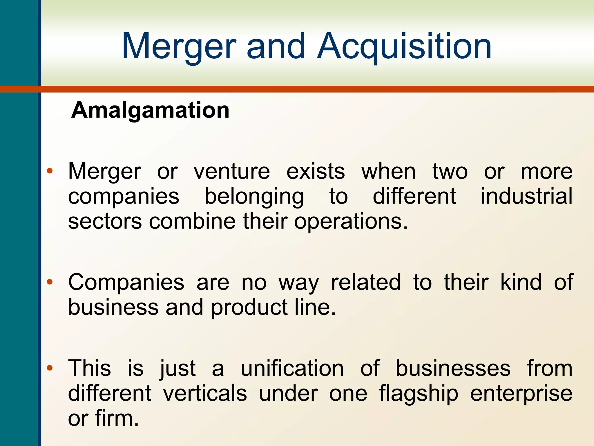 Merger and Acquisition
Amalgamation
• Merger or venture exists when two or more
companies belonging to different industrial
sectors combine their operations.
• Companies are no way related to their kind of
business and product line.
• This is just a unification of businesses from
different verticals under one flagship enterprise
or firm.
 