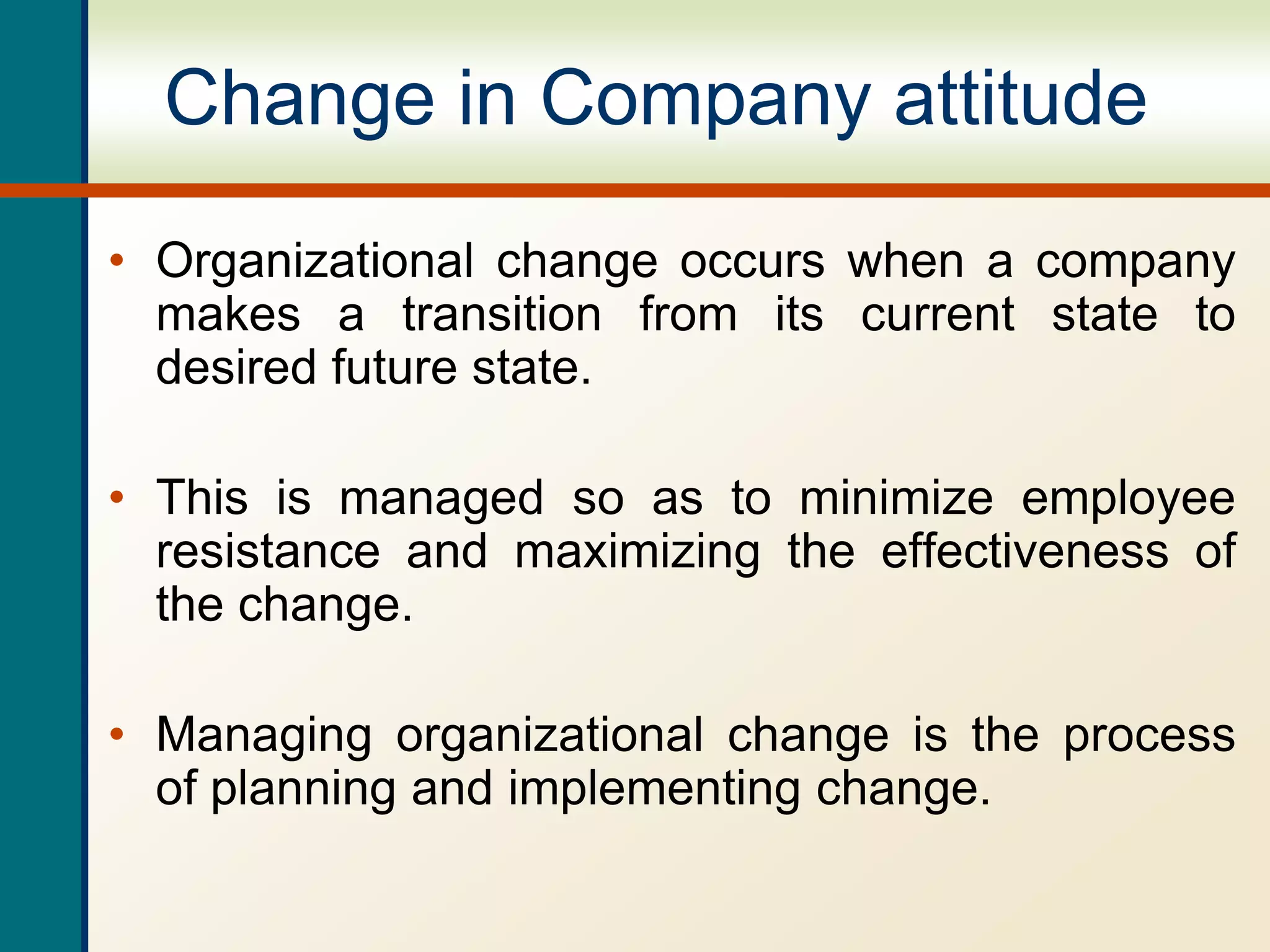 Change in Company attitude
• Organizational change occurs when a company
makes a transition from its current state to
desired future state.
• This is managed so as to minimize employee
resistance and maximizing the effectiveness of
the change.
• Managing organizational change is the process
of planning and implementing change.
 