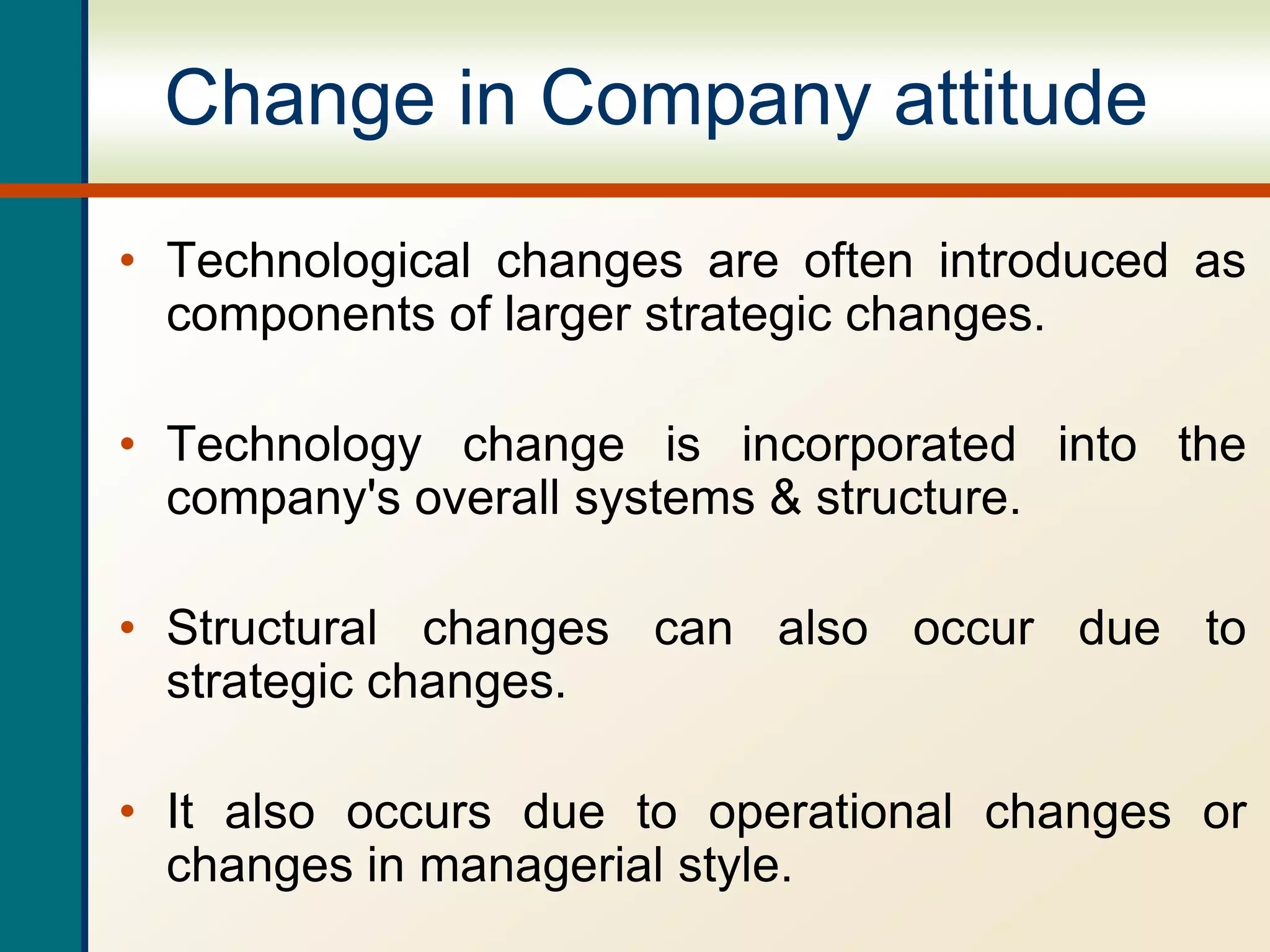 Change in Company attitude
• Technological changes are often introduced as
components of larger strategic changes.
• Technology change is incorporated into the
company's overall systems & structure.
• Structural changes can also occur due to
strategic changes.
• It also occurs due to operational changes or
changes in managerial style.
 