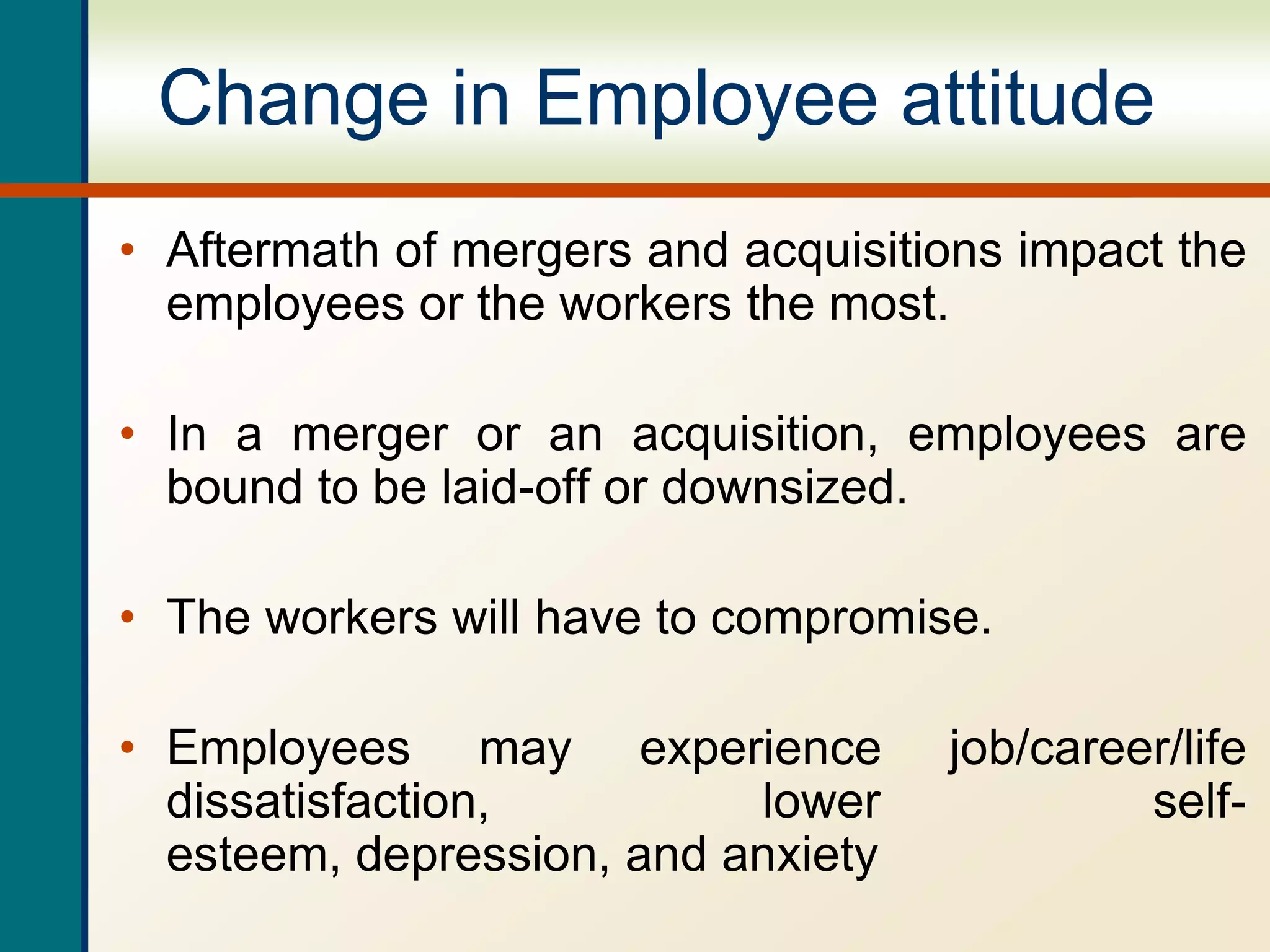 Change in Employee attitude
• Aftermath of mergers and acquisitions impact the
employees or the workers the most.
• In a merger or an acquisition, employees are
bound to be laid-off or downsized.
• The workers will have to compromise.
• Employees may experience job/career/life
dissatisfaction, lower self-
esteem, depression, and anxiety
 