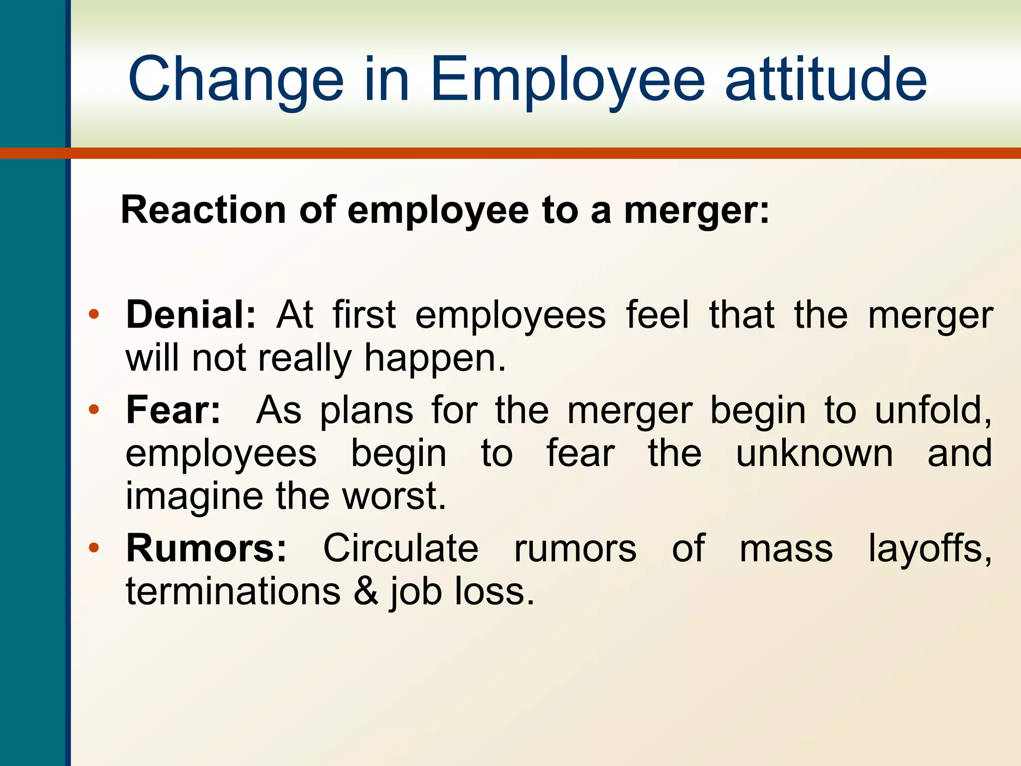 Change in Employee attitude
Reaction of employee to a merger:
• Denial: At first employees feel that the merger
will not really happen.
• Fear: As plans for the merger begin to unfold,
employees begin to fear the unknown and
imagine the worst.
• Rumors: Circulate rumors of mass layoffs,
terminations & job loss.
 