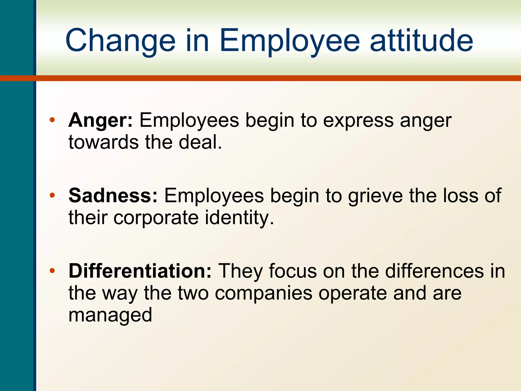 Change in Employee attitude
• Anger: Employees begin to express anger
towards the deal.
• Sadness: Employees begin to grieve the loss of
their corporate identity.
• Differentiation: They focus on the differences in
the way the two companies operate and are
managed
 