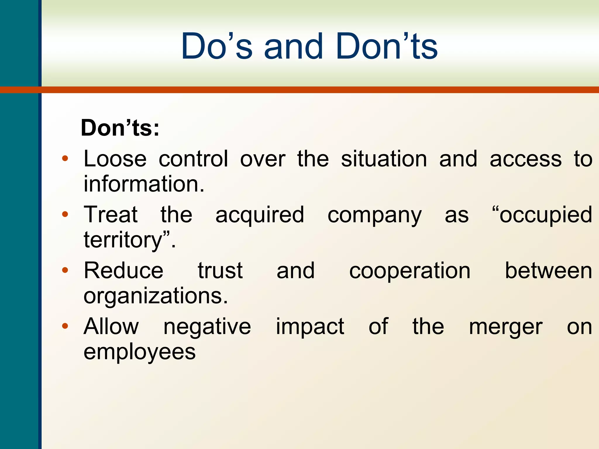 Do’s and Don’ts
Don’ts:
• Loose control over the situation and access to
information.
• Treat the acquired company as “occupied
territory”.
• Reduce trust and cooperation between
organizations.
• Allow negative impact of the merger on
employees
 