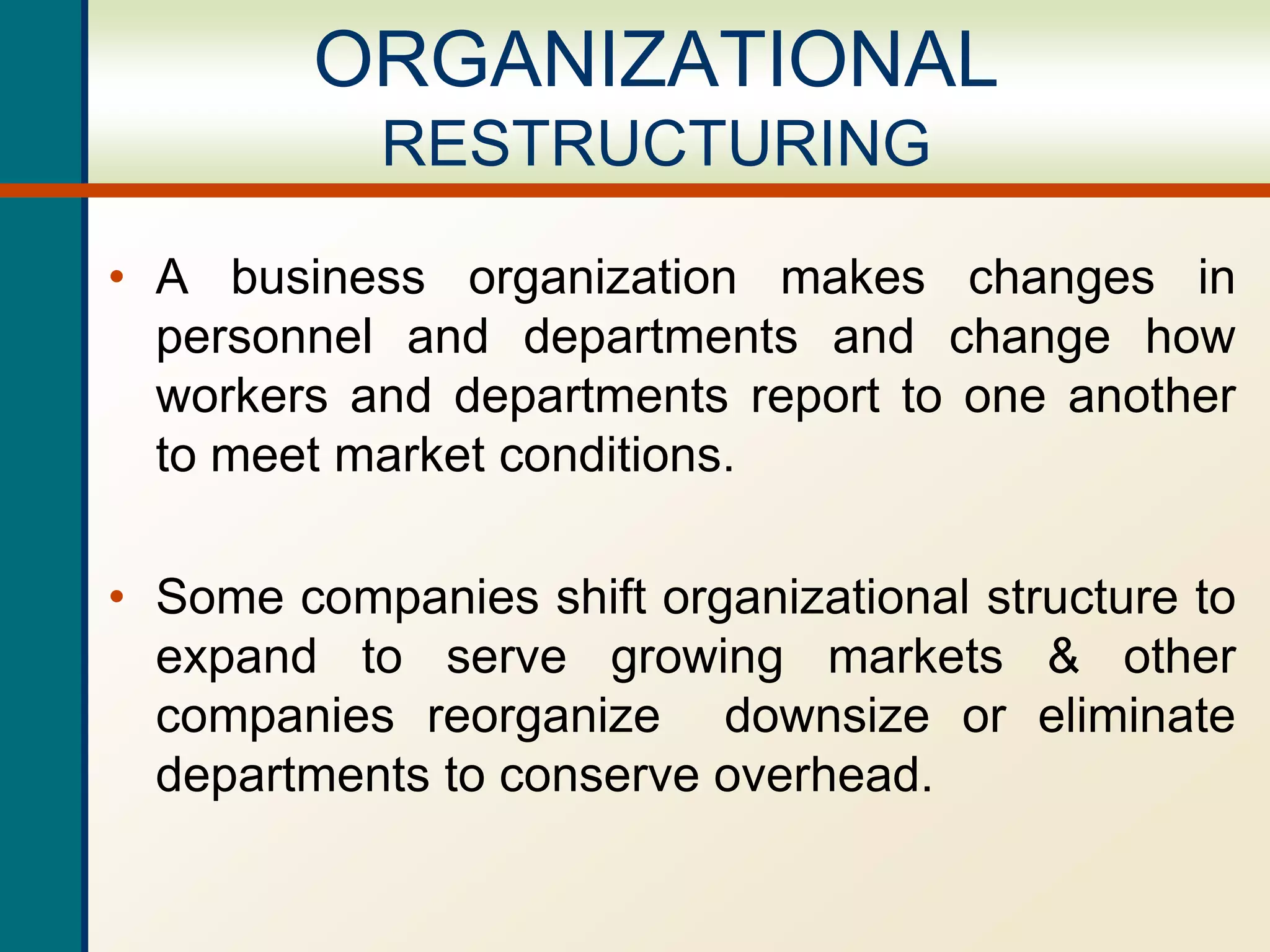 • A business organization makes changes in
personnel and departments and change how
workers and departments report to one another
to meet market conditions.
• Some companies shift organizational structure to
expand to serve growing markets & other
companies reorganize downsize or eliminate
departments to conserve overhead.
ORGANIZATIONAL
RESTRUCTURING
 