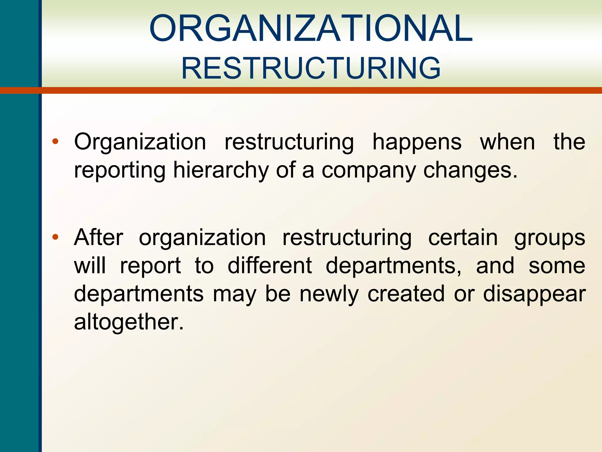 • Organization restructuring happens when the
reporting hierarchy of a company changes.
• After organization restructuring certain groups
will report to different departments, and some
departments may be newly created or disappear
altogether.
ORGANIZATIONAL
RESTRUCTURING
 