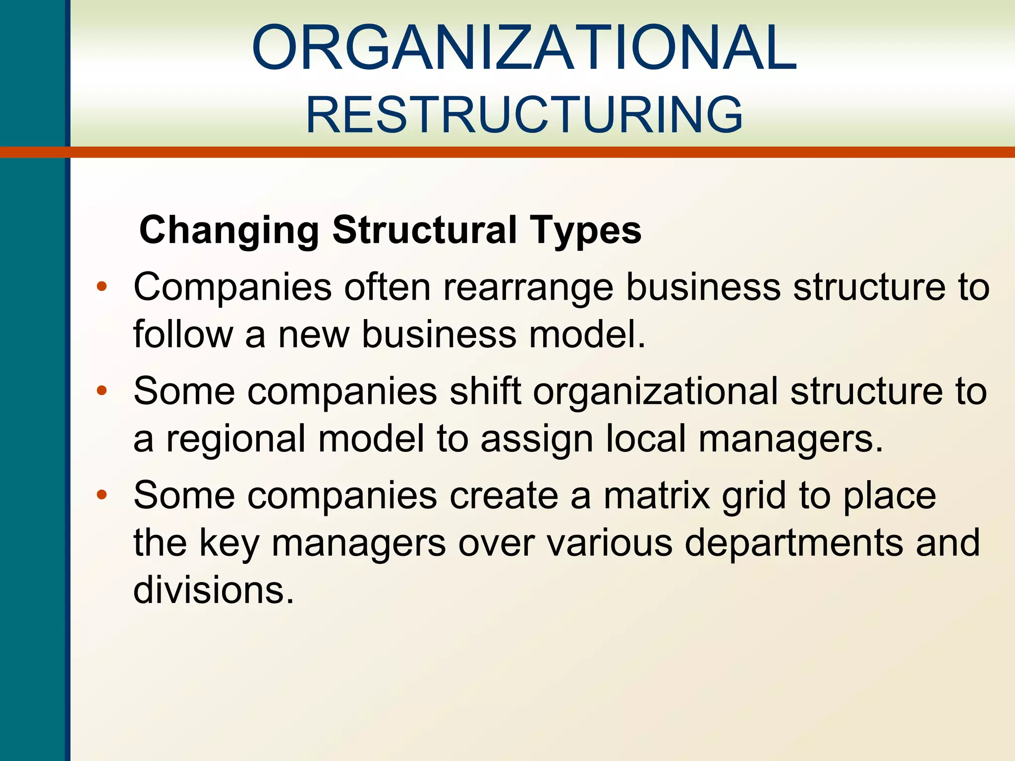 Changing Structural Types
• Companies often rearrange business structure to
follow a new business model.
• Some companies shift organizational structure to
a regional model to assign local managers.
• Some companies create a matrix grid to place
the key managers over various departments and
divisions.
ORGANIZATIONAL
RESTRUCTURING
 