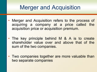 Merger and Acquisition
• Merger and Acquisition refers to the process of
acquiring a company at a price called the
acquisition price or acquisition premium.
• The key principle behind M & A is to create
shareholder value over and above that of the
sum of the two companies.
• Two companies together are more valuable than
two separate companies
 
