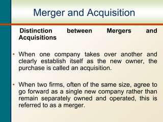 Merger and Acquisition
Distinction between Mergers and
Acquisitions
• When one company takes over another and
clearly establish itself as the new owner, the
purchase is called an acquisition.
• When two firms, often of the same size, agree to
go forward as a single new company rather than
remain separately owned and operated, this is
referred to as a merger.
 