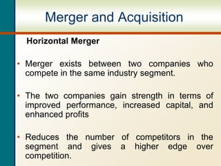 Merger and Acquisition
Horizontal Merger
• Merger exists between two companies who
compete in the same industry segment.
• The two companies gain strength in terms of
improved performance, increased capital, and
enhanced profits
• Reduces the number of competitors in the
segment and gives a higher edge over
competition.
 