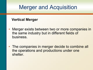 Merger and Acquisition
Vertical Merger
• Merger exists between two or more companies in
the same industry but in different fields of
business.
• The companies in merger decide to combine all
the operations and productions under one
shelter.
 