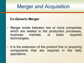 Merger and Acquisition
Co-Generic Merger
• Merger exists between two or more companies
which are related to the production processes,
business markets, or basic required
technologies.
• It is the extension of the product line or acquiring
components that are required in the daily
operations.
 