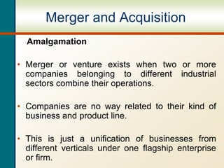 Merger and Acquisition
Amalgamation
• Merger or venture exists when two or more
companies belonging to different industrial
sectors combine their operations.
• Companies are no way related to their kind of
business and product line.
• This is just a unification of businesses from
different verticals under one flagship enterprise
or firm.
 