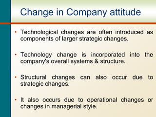 Change in Company attitude
• Technological changes are often introduced as
components of larger strategic changes.
• Technology change is incorporated into the
company's overall systems & structure.
• Structural changes can also occur due to
strategic changes.
• It also occurs due to operational changes or
changes in managerial style.
 