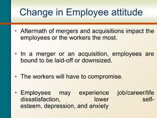 Change in Employee attitude
• Aftermath of mergers and acquisitions impact the
employees or the workers the most.
• In a merger or an acquisition, employees are
bound to be laid-off or downsized.
• The workers will have to compromise.
• Employees may experience job/career/life
dissatisfaction, lower self-
esteem, depression, and anxiety
 