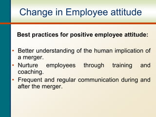 Change in Employee attitude
Best practices for positive employee attitude:
• Better understanding of the human implication of
a merger.
• Nurture employees through training and
coaching.
• Frequent and regular communication during and
after the merger.
 