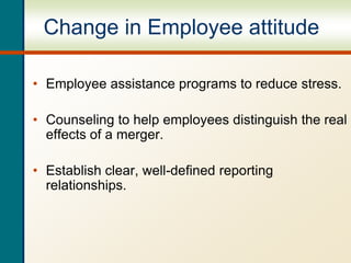 Change in Employee attitude
• Employee assistance programs to reduce stress.
• Counseling to help employees distinguish the real
effects of a merger.
• Establish clear, well-defined reporting
relationships.
 