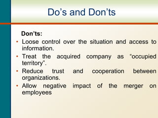 Do’s and Don’ts
Don’ts:
• Loose control over the situation and access to
information.
• Treat the acquired company as “occupied
territory”.
• Reduce trust and cooperation between
organizations.
• Allow negative impact of the merger on
employees
 