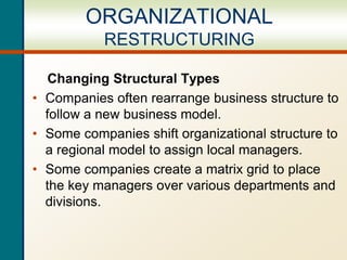Changing Structural Types
• Companies often rearrange business structure to
follow a new business model.
• Some companies shift organizational structure to
a regional model to assign local managers.
• Some companies create a matrix grid to place
the key managers over various departments and
divisions.
ORGANIZATIONAL
RESTRUCTURING
 