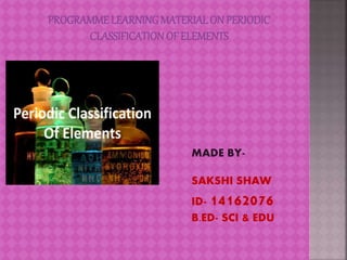 PROGRAMME LEARNINGMATERIALON PERIODIC
CLASSIFICATION OF ELEMENTS
MADE BY-
SAKSHI SHAW
ID- 14162076
B.ED- SCI & EDU
 