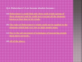 Q.4- Dobereiners's Law became obsolete because :
(a) Dobereiners's could find only three such triads (group of
three elements) and he could not even put all the elements
known at that time in his triads.
(b)The rules of Dobereiners's triads could not be applied to the
elements which had very low or high atomic mass.
(c) Due to the advancement of techniques of measuring atomic
mass more correctly .
(d)All of the above.
 