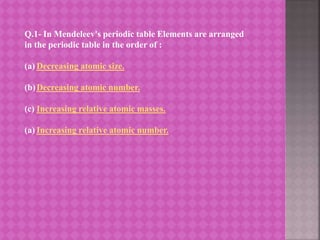 Q.1- In Mendeleev's periodic table Elements are arranged
in the periodic table in the order of :
(a) Decreasing atomic size.
(b)Decreasing atomic number.
(c) Increasing relative atomic masses.
(a) Increasing relative atomic number.
 