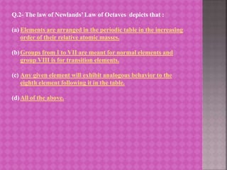 Q.2- The law of Newlands’ Law of Octaves depicts that :
(a) Elements are arranged in the periodic table in the increasing
order of their relative atomic masses.
(b)Groups from I to VII are meant for normal elements and
group VIII is for transition elements.
(c) Any given element will exhibit analogous behavior to the
eighth element following it in the table.
(d)All of the above.
 