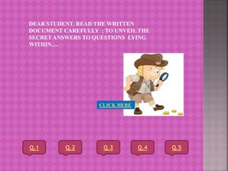 DEAR STUDENT, READ THE WRITTEN
DOCUMENT CAREFULLY ; TO UNVEIL THE
SECRET ANSWERS TO QUESTIONS LYING
WITHIN….
CLICK HERE
Q.1 Q.2 Q.3 Q.4 Q.5
 