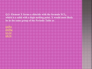 Q.2- Element X forms a chloride with the formula XCl2,
which is a solid with a high melting point. X would most likely
be in the same group of the Periodic Table as
(a)Na
(b)Mg
(c) Al
(d) Si
 