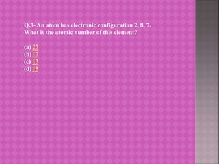 Q.3- An atom has electronic configuration 2, 8, 7.
What is the atomic number of this element?
(a) 27
(b)17
(c) 13
(d)15
 