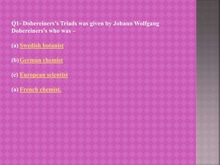 Q1- Dobereiners’s Triads was given by Johann Wolfgang
Dobereiners's who was –
(a) Swedish botanist
(b)German chemist
(c) European scientist
(a) French chemist.
 