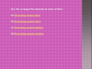 Q.2- He arranged the elements in order of their :
(a) Increasing atomic mass.
(b)Decreasing atomic mass.
(c) Increasing atomic number.
(d)Decreasing atomic number.
 