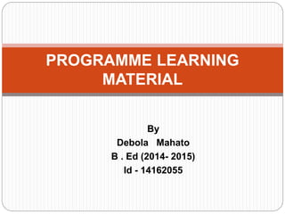 By
Debola Mahato
B . Ed (2014- 2015)
Id - 14162055
PROGRAMME LEARNING
MATERIAL
 