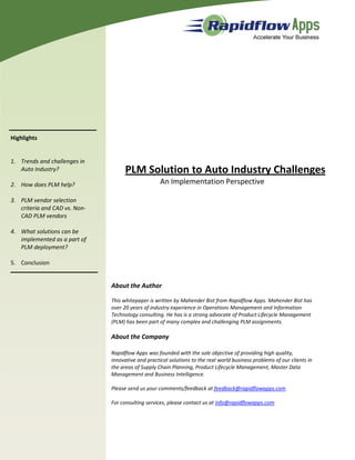 Highlights


1. Trends and challenges in
   Auto Industry?                    PLM Solution to Auto Industry Challenges
2. How does PLM help?                               An Implementation Perspective

3. PLM vendor selection
   criteria and CAD vs. Non-
   CAD PLM vendors

4. What solutions can be
   implemented as a part of
   PLM deployment?

5. Conclusion


                               About the Author

                               This whitepaper is written by Mahender Bist from Rapidflow Apps. Mahender Bist has
                               over 20 years of industry experience in Operations Management and Information
                               Technology consulting. He has is a strong advocate of Product Lifecycle Management
                               (PLM) has been part of many complex and challenging PLM assignments.

                               About the Company

                               Rapidflow Apps was founded with the sole objective of providing high quality,
                               innovative and practical solutions to the real world business problems of our clients in
                               the areas of Supply Chain Planning, Product Lifecycle Management, Master Data
                               Management and Business Intelligence.

                               Please send us your comments/feedback at feedback@rapidflowapps.com

                               For consulting services, please contact us at info@rapidflowapps.com
 