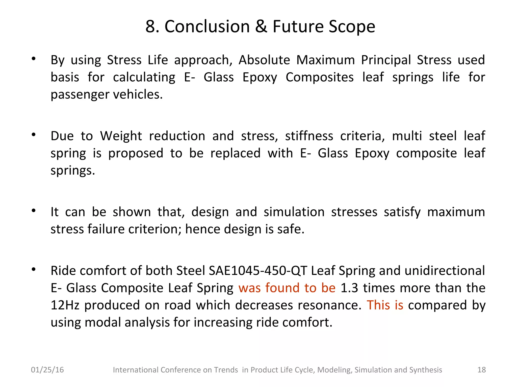 8. Conclusion & Future Scope
• By using Stress Life approach, Absolute Maximum Principal Stress used
basis for calculating E- Glass Epoxy Composites leaf springs life for
passenger vehicles.
• Due to Weight reduction and stress, stiffness criteria, multi steel leaf
spring is proposed to be replaced with E- Glass Epoxy composite leaf
springs.
• It can be shown that, design and simulation stresses satisfy maximum
stress failure criterion; hence design is safe.
• Ride comfort of both Steel SAE1045-450-QT Leaf Spring and unidirectional
E- Glass Composite Leaf Spring was found to be 1.3 times more than the
12Hz produced on road which decreases resonance. This is compared by
using modal analysis for increasing ride comfort.
01/25/16 International Conference on Trends in Product Life Cycle, Modeling, Simulation and Synthesis 18
 