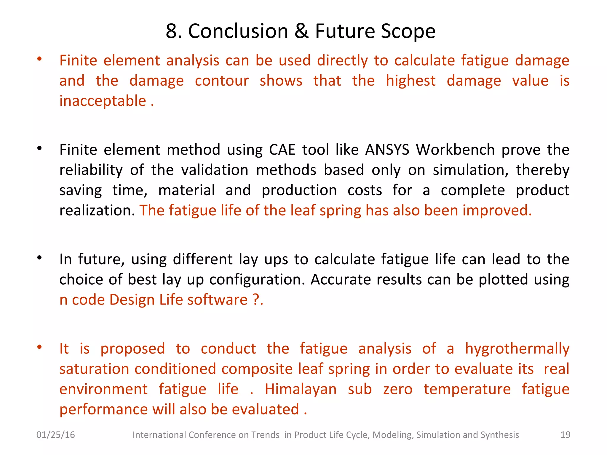 8. Conclusion & Future Scope
• Finite element analysis can be used directly to calculate fatigue damage
and the damage contour shows that the highest damage value is
inacceptable .
• Finite element method using CAE tool like ANSYS Workbench prove the
reliability of the validation methods based only on simulation, thereby
saving time, material and production costs for a complete product
realization. The fatigue life of the leaf spring has also been improved.
• In future, using different lay ups to calculate fatigue life can lead to the
choice of best lay up configuration. Accurate results can be plotted using
n code Design Life software ?.
• It is proposed to conduct the fatigue analysis of a hygrothermally
saturation conditioned composite leaf spring in order to evaluate its real
environment fatigue life . Himalayan sub zero temperature fatigue
performance will also be evaluated .
01/25/16 International Conference on Trends in Product Life Cycle, Modeling, Simulation and Synthesis 19
 