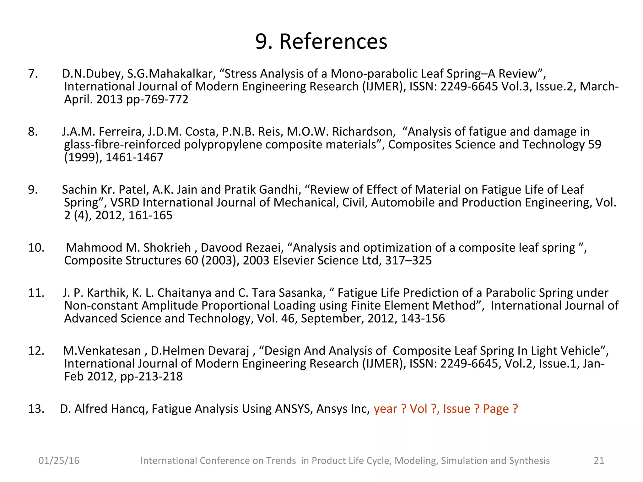 9. References
7. D.N.Dubey, S.G.Mahakalkar, “Stress Analysis of a Mono-parabolic Leaf Spring–A Review”,
International Journal of Modern Engineering Research (IJMER), ISSN: 2249-6645 Vol.3, Issue.2, March-
April. 2013 pp-769-772
8. J.A.M. Ferreira, J.D.M. Costa, P.N.B. Reis, M.O.W. Richardson, “Analysis of fatigue and damage in
glass-fibre-reinforced polypropylene composite materials”, Composites Science and Technology 59
(1999), 1461-1467
9. Sachin Kr. Patel, A.K. Jain and Pratik Gandhi, “Review of Effect of Material on Fatigue Life of Leaf
Spring”, VSRD International Journal of Mechanical, Civil, Automobile and Production Engineering, Vol.
2 (4), 2012, 161-165
10. Mahmood M. Shokrieh , Davood Rezaei, “Analysis and optimization of a composite leaf spring ”,
Composite Structures 60 (2003), 2003 Elsevier Science Ltd, 317–325
11. J. P. Karthik, K. L. Chaitanya and C. Tara Sasanka, “ Fatigue Life Prediction of a Parabolic Spring under
Non-constant Amplitude Proportional Loading using Finite Element Method”, International Journal of
Advanced Science and Technology, Vol. 46, September, 2012, 143-156
12. M.Venkatesan , D.Helmen Devaraj , “Design And Analysis of Composite Leaf Spring In Light Vehicle”,
International Journal of Modern Engineering Research (IJMER), ISSN: 2249-6645, Vol.2, Issue.1, Jan-
Feb 2012, pp-213-218
13. D. Alfred Hancq, Fatigue Analysis Using ANSYS, Ansys Inc, year ? Vol ?, Issue ? Page ?
01/25/16 International Conference on Trends in Product Life Cycle, Modeling, Simulation and Synthesis 21
 