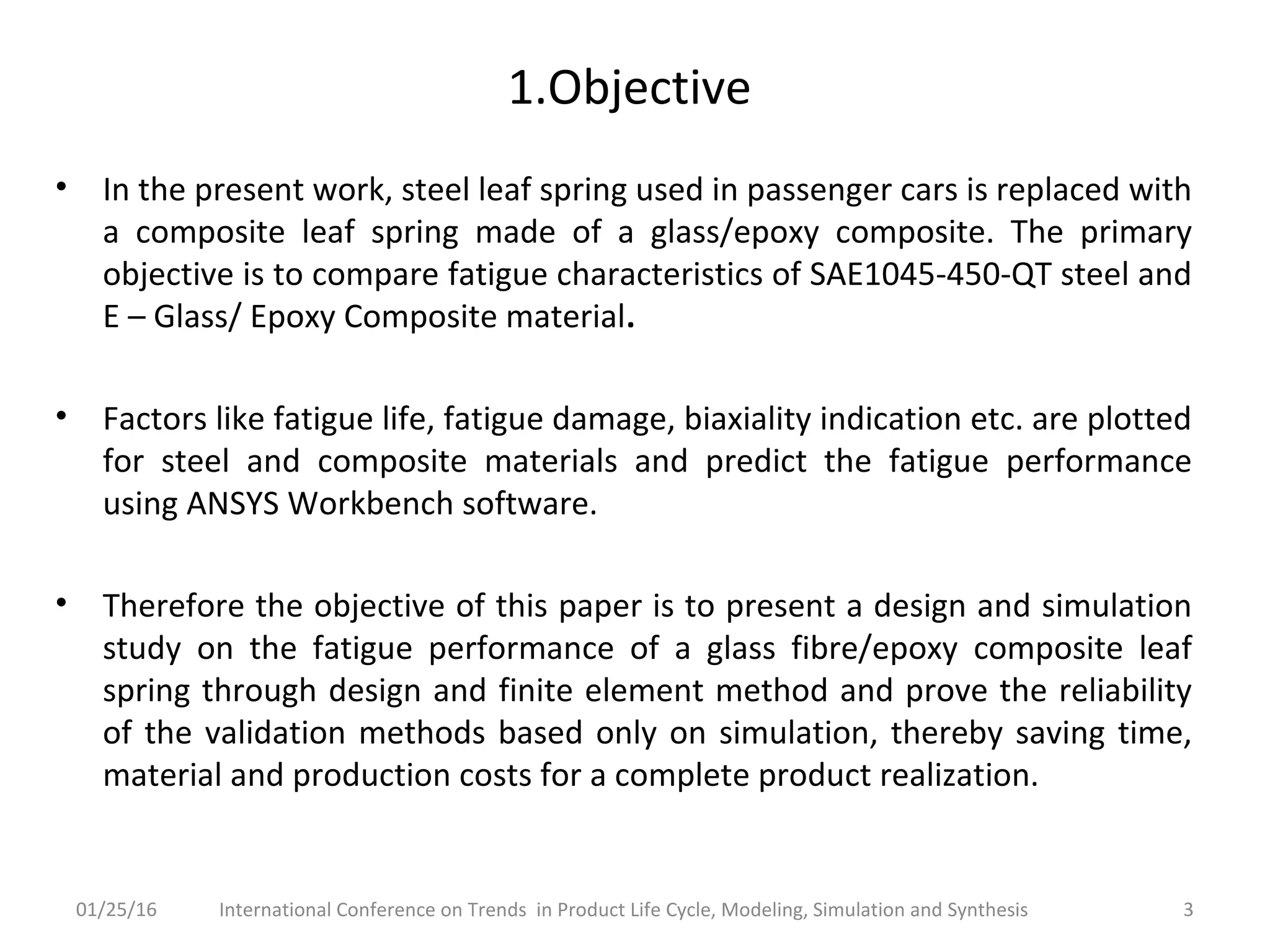 1.Objective
• In the present work, steel leaf spring used in passenger cars is replaced with
a composite leaf spring made of a glass/epoxy composite. The primary
objective is to compare fatigue characteristics of SAE1045-450-QT steel and
E – Glass/ Epoxy Composite material.
• Factors like fatigue life, fatigue damage, biaxiality indication etc. are plotted
for steel and composite materials and predict the fatigue performance
using ANSYS Workbench software.
• Therefore the objective of this paper is to present a design and simulation
study on the fatigue performance of a glass fibre/epoxy composite leaf
spring through design and finite element method and prove the reliability
of the validation methods based only on simulation, thereby saving time,
material and production costs for a complete product realization.
3International Conference on Trends in Product Life Cycle, Modeling, Simulation and Synthesis01/25/16
 