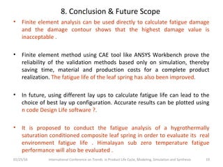 8. Conclusion & Future Scope
• Finite element analysis can be used directly to calculate fatigue damage
and the damage contour shows that the highest damage value is
inacceptable .
• Finite element method using CAE tool like ANSYS Workbench prove the
reliability of the validation methods based only on simulation, thereby
saving time, material and production costs for a complete product
realization. The fatigue life of the leaf spring has also been improved.
• In future, using different lay ups to calculate fatigue life can lead to the
choice of best lay up configuration. Accurate results can be plotted using
n code Design Life software ?.
• It is proposed to conduct the fatigue analysis of a hygrothermally
saturation conditioned composite leaf spring in order to evaluate its real
environment fatigue life . Himalayan sub zero temperature fatigue
performance will also be evaluated .
01/25/16 International Conference on Trends in Product Life Cycle, Modeling, Simulation and Synthesis 19
 