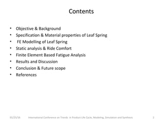 Contents
• Objective & Background
• Specification & Material properties of Leaf Spring
• FE Modelling of Leaf Spring
• Static analysis & Ride Comfort
• Finite Element Based Fatigue Analysis
• Results and Discussion
• Conclusion & Future scope
• References
2International Conference on Trends in Product Life Cycle, Modeling, Simulation and Synthesis01/25/16
 